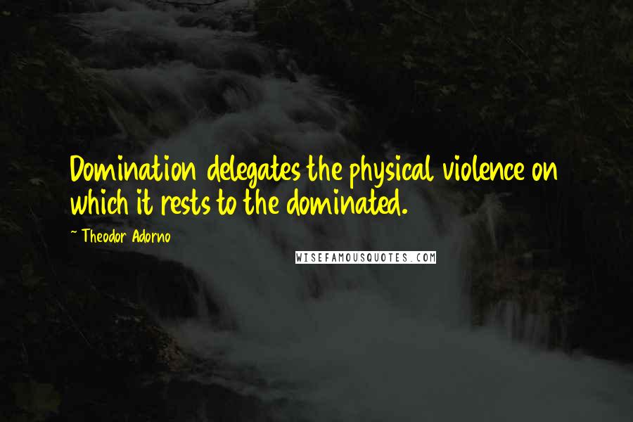 Theodor Adorno Quotes: Domination delegates the physical violence on which it rests to the dominated.