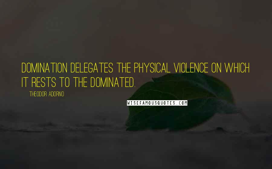 Theodor Adorno Quotes: Domination delegates the physical violence on which it rests to the dominated.