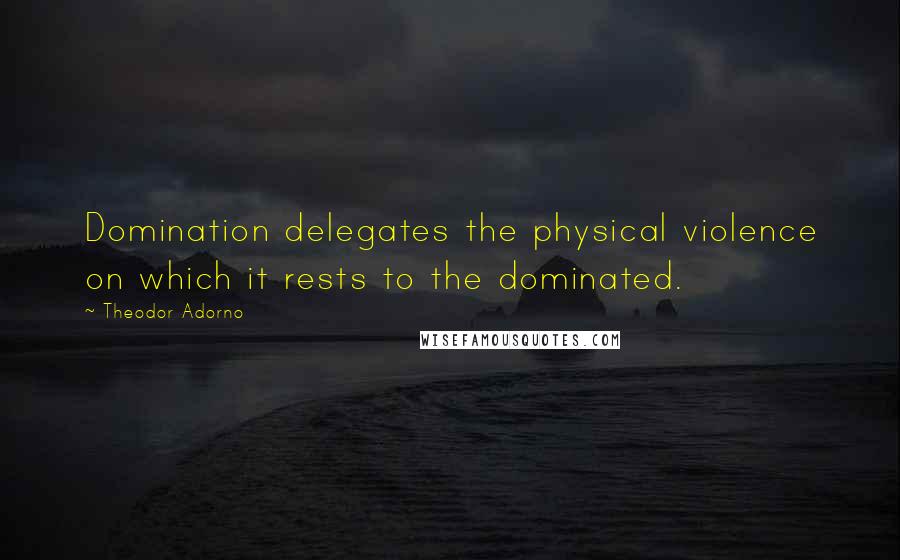 Theodor Adorno Quotes: Domination delegates the physical violence on which it rests to the dominated.