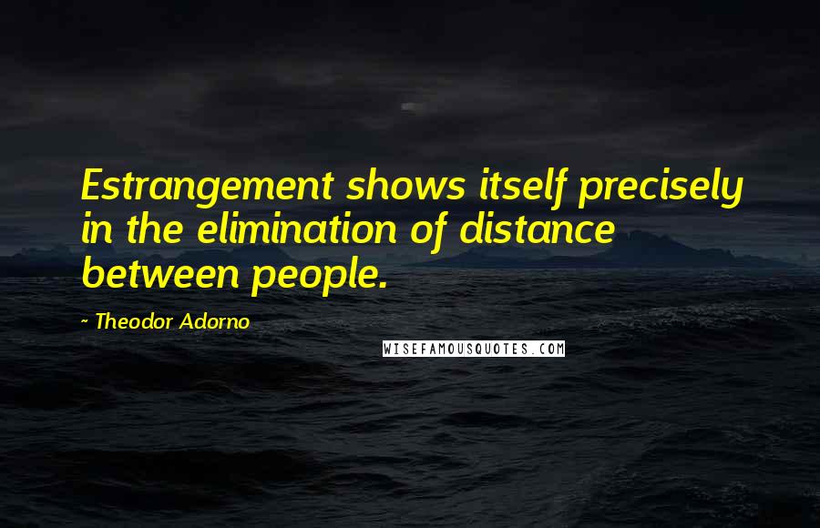 Theodor Adorno Quotes: Estrangement shows itself precisely in the elimination of distance between people.