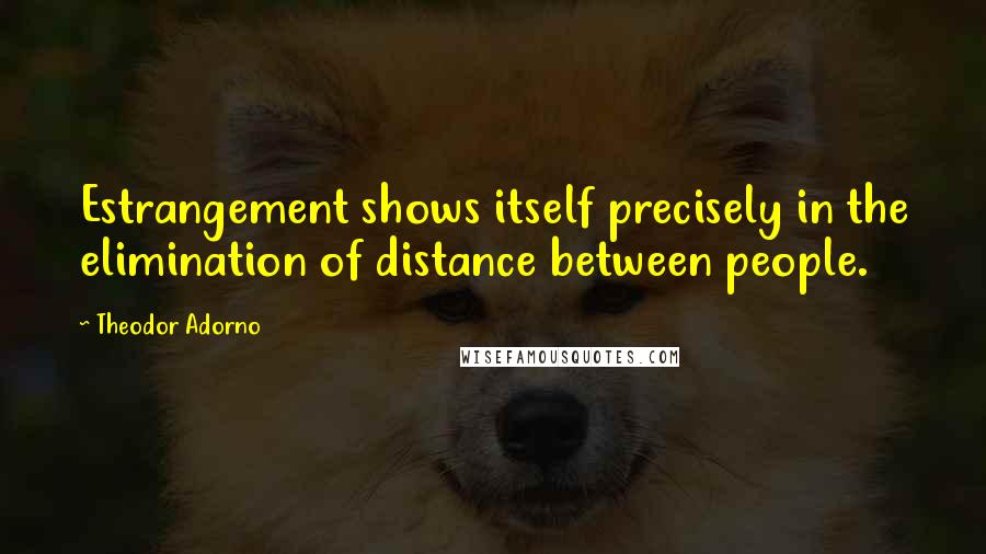 Theodor Adorno Quotes: Estrangement shows itself precisely in the elimination of distance between people.