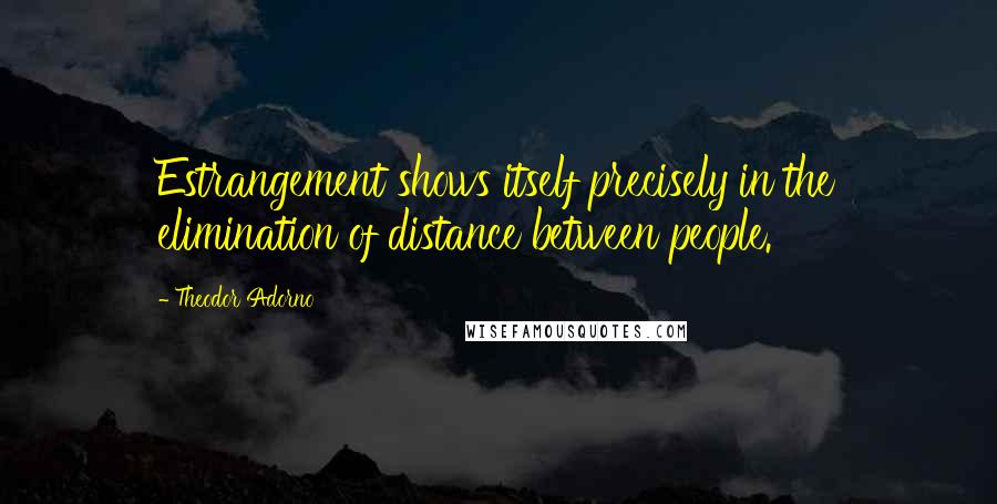 Theodor Adorno Quotes: Estrangement shows itself precisely in the elimination of distance between people.