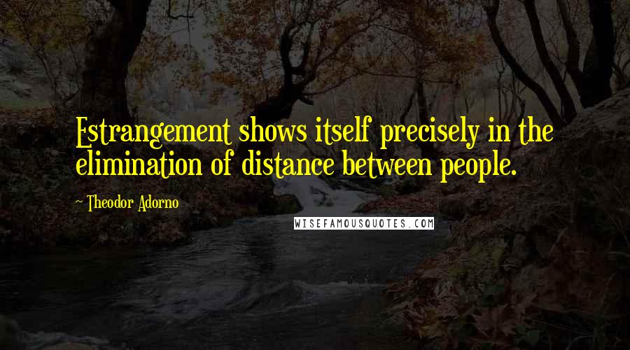 Theodor Adorno Quotes: Estrangement shows itself precisely in the elimination of distance between people.