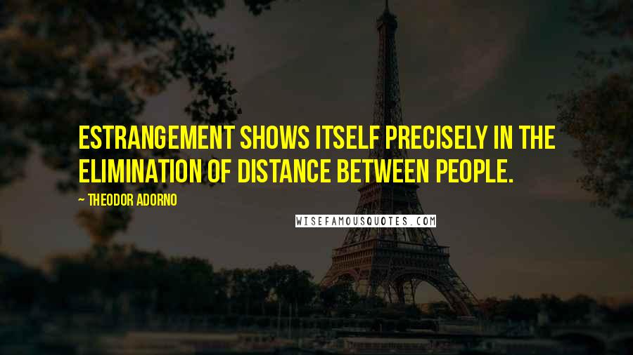 Theodor Adorno Quotes: Estrangement shows itself precisely in the elimination of distance between people.