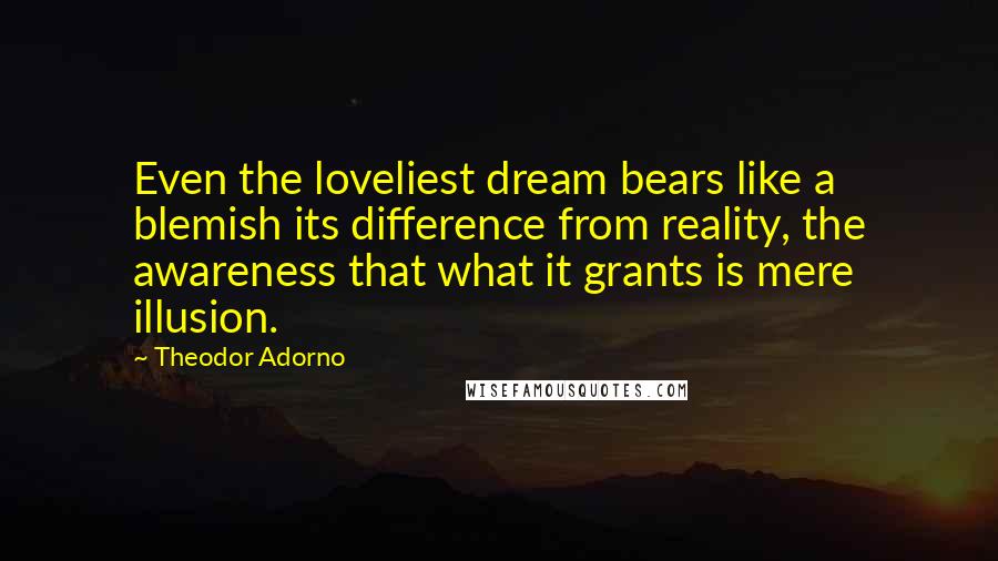 Theodor Adorno Quotes: Even the loveliest dream bears like a blemish its difference from reality, the awareness that what it grants is mere illusion.