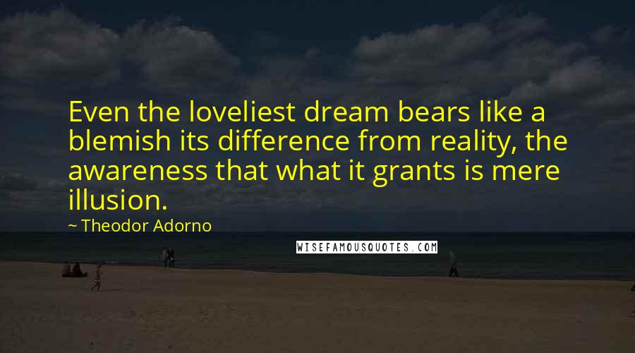 Theodor Adorno Quotes: Even the loveliest dream bears like a blemish its difference from reality, the awareness that what it grants is mere illusion.