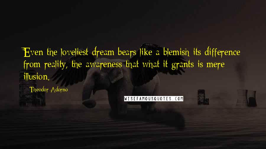 Theodor Adorno Quotes: Even the loveliest dream bears like a blemish its difference from reality, the awareness that what it grants is mere illusion.