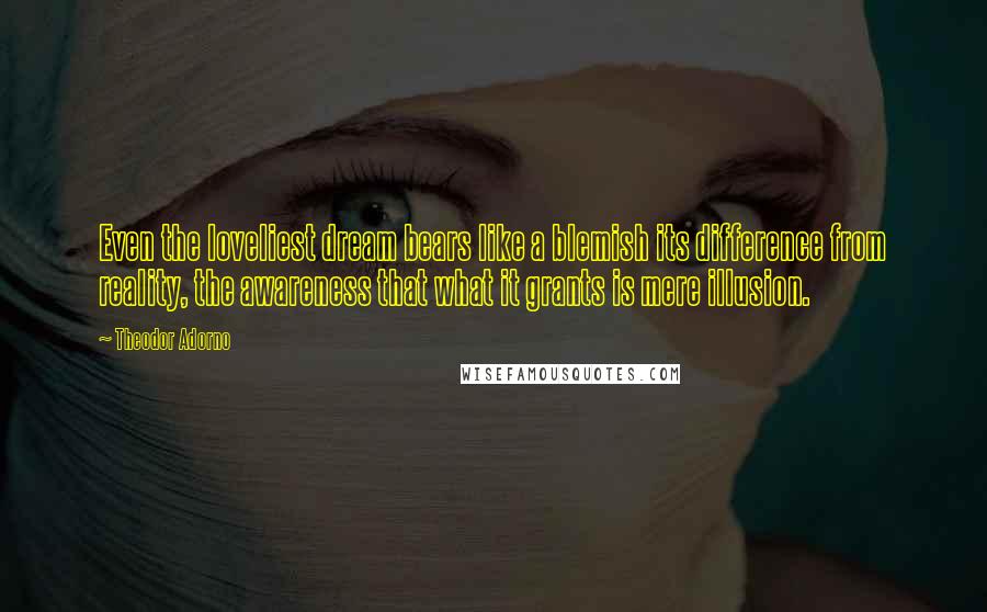 Theodor Adorno Quotes: Even the loveliest dream bears like a blemish its difference from reality, the awareness that what it grants is mere illusion.