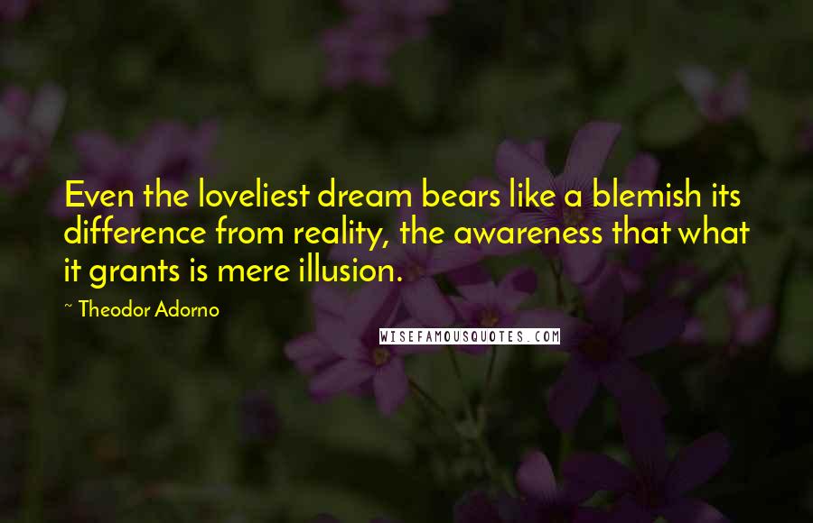 Theodor Adorno Quotes: Even the loveliest dream bears like a blemish its difference from reality, the awareness that what it grants is mere illusion.