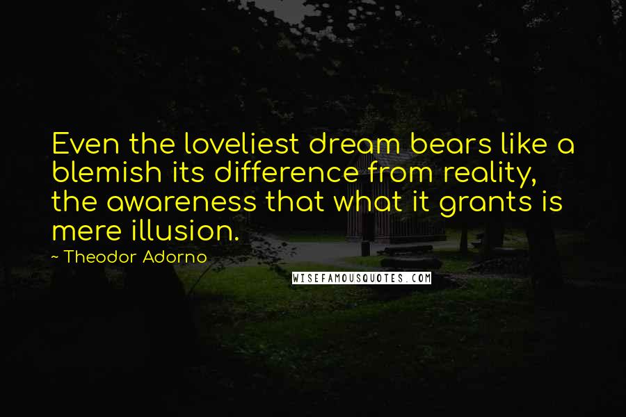 Theodor Adorno Quotes: Even the loveliest dream bears like a blemish its difference from reality, the awareness that what it grants is mere illusion.