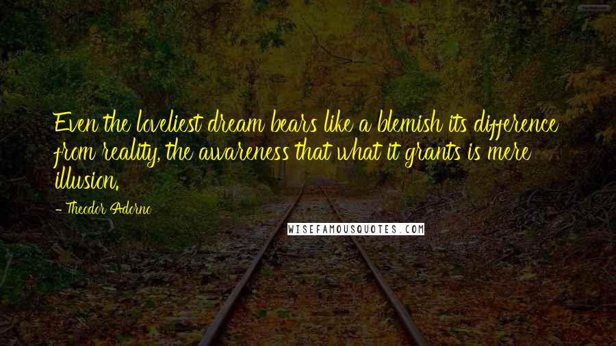 Theodor Adorno Quotes: Even the loveliest dream bears like a blemish its difference from reality, the awareness that what it grants is mere illusion.