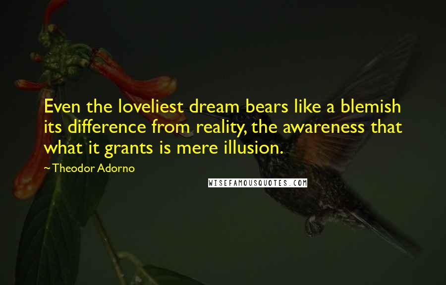 Theodor Adorno Quotes: Even the loveliest dream bears like a blemish its difference from reality, the awareness that what it grants is mere illusion.