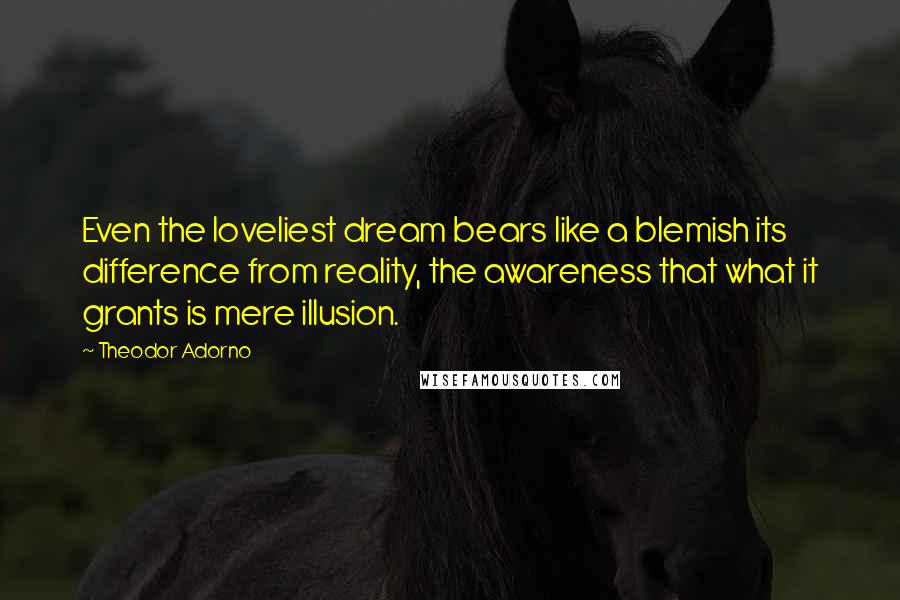 Theodor Adorno Quotes: Even the loveliest dream bears like a blemish its difference from reality, the awareness that what it grants is mere illusion.