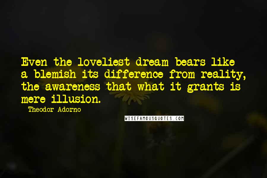 Theodor Adorno Quotes: Even the loveliest dream bears like a blemish its difference from reality, the awareness that what it grants is mere illusion.