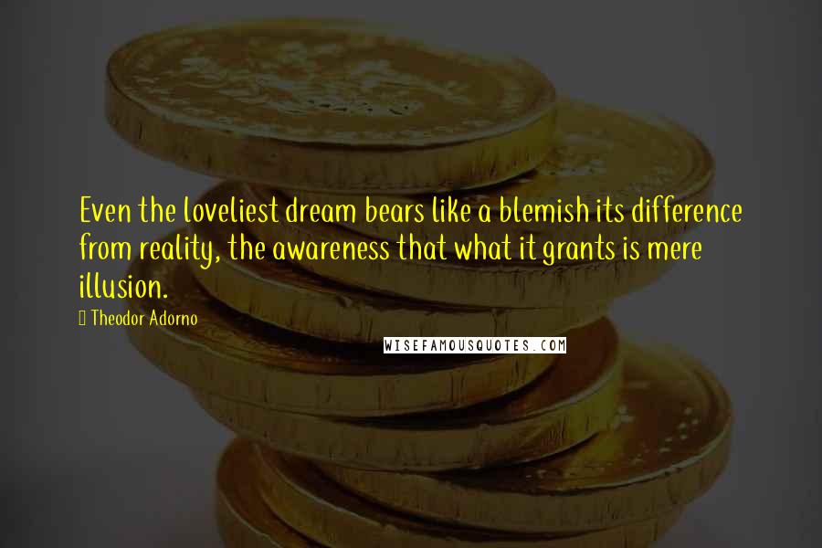 Theodor Adorno Quotes: Even the loveliest dream bears like a blemish its difference from reality, the awareness that what it grants is mere illusion.