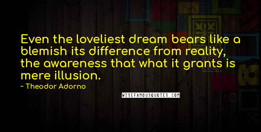 Theodor Adorno Quotes: Even the loveliest dream bears like a blemish its difference from reality, the awareness that what it grants is mere illusion.