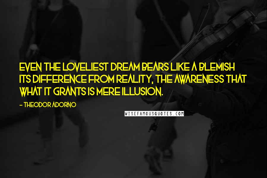 Theodor Adorno Quotes: Even the loveliest dream bears like a blemish its difference from reality, the awareness that what it grants is mere illusion.