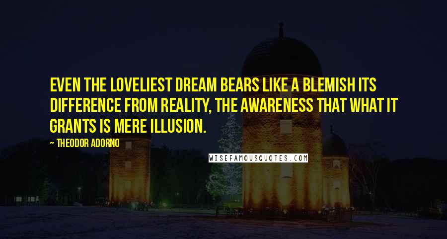 Theodor Adorno Quotes: Even the loveliest dream bears like a blemish its difference from reality, the awareness that what it grants is mere illusion.