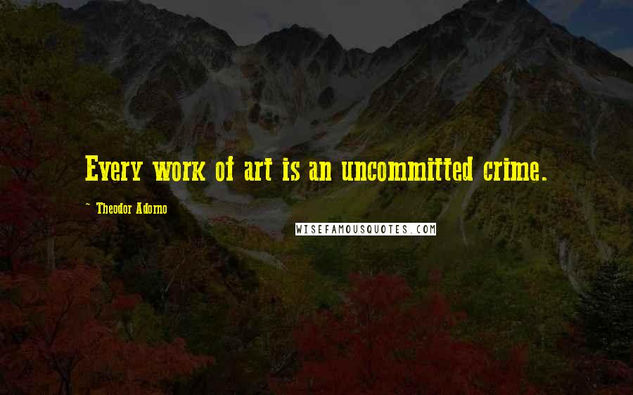 Theodor Adorno Quotes: Every work of art is an uncommitted crime.