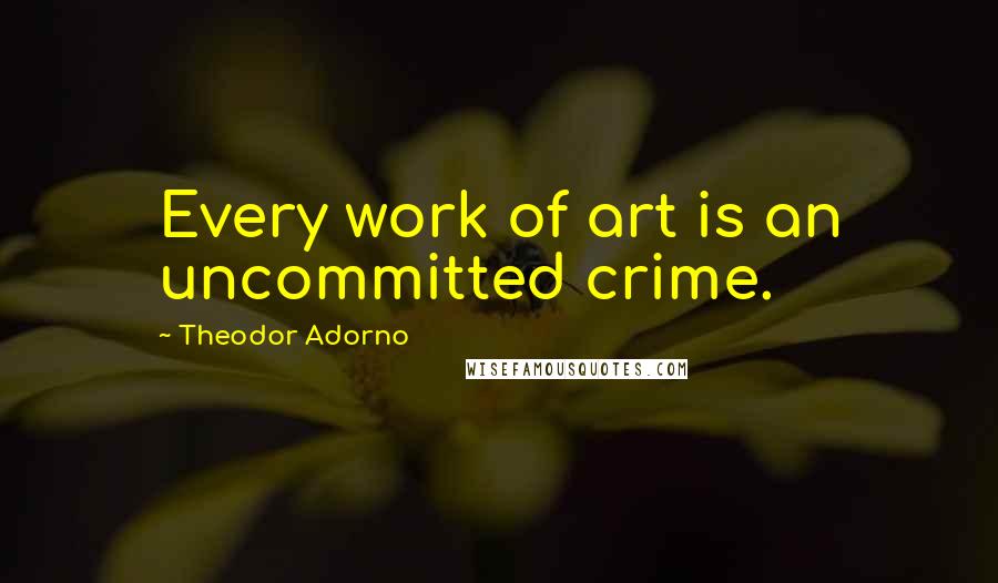 Theodor Adorno Quotes: Every work of art is an uncommitted crime.