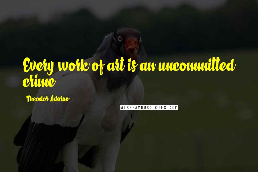 Theodor Adorno Quotes: Every work of art is an uncommitted crime.