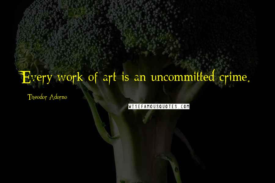 Theodor Adorno Quotes: Every work of art is an uncommitted crime.