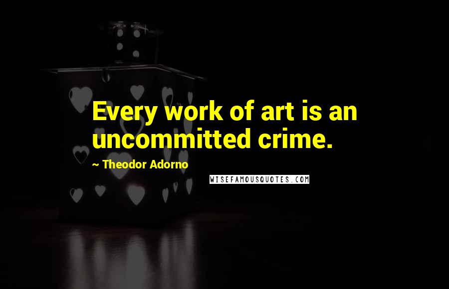 Theodor Adorno Quotes: Every work of art is an uncommitted crime.