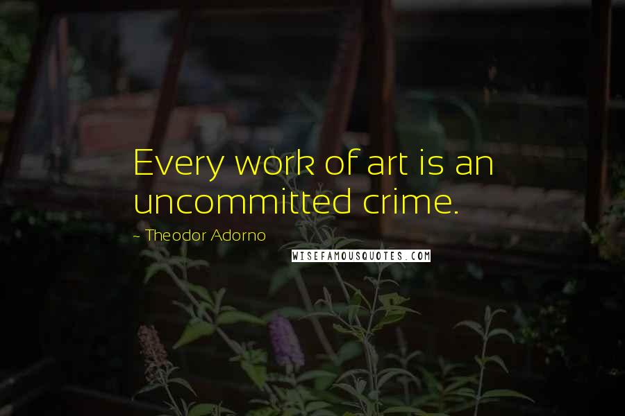 Theodor Adorno Quotes: Every work of art is an uncommitted crime.