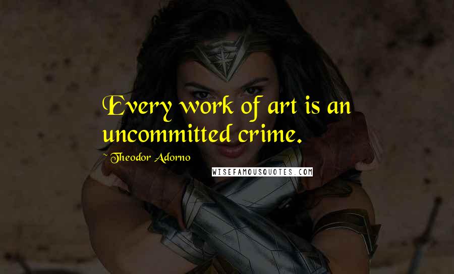 Theodor Adorno Quotes: Every work of art is an uncommitted crime.