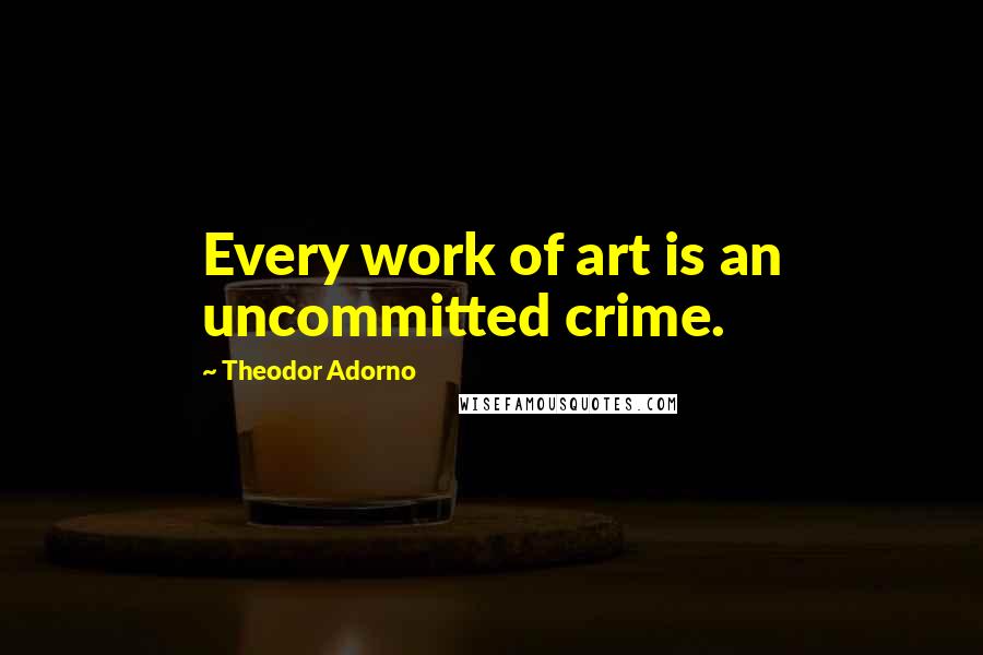 Theodor Adorno Quotes: Every work of art is an uncommitted crime.