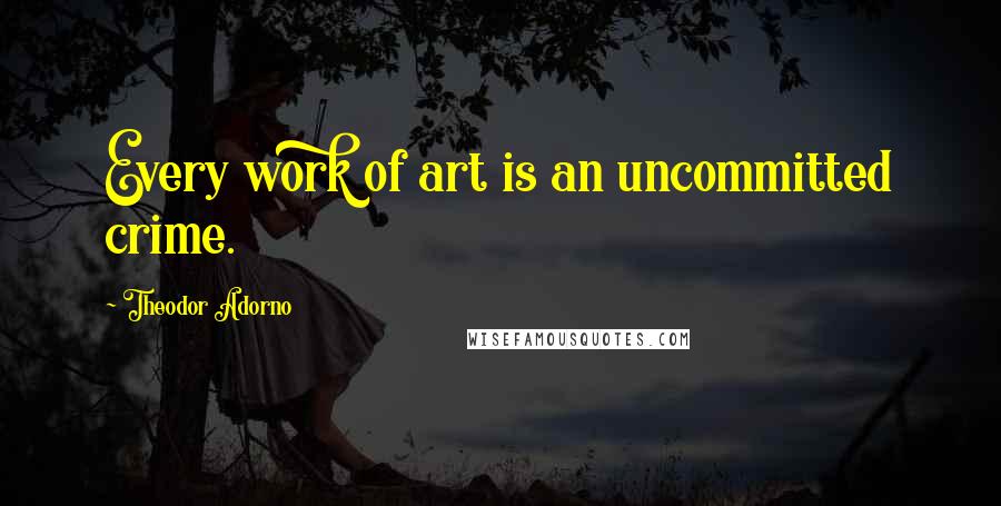 Theodor Adorno Quotes: Every work of art is an uncommitted crime.