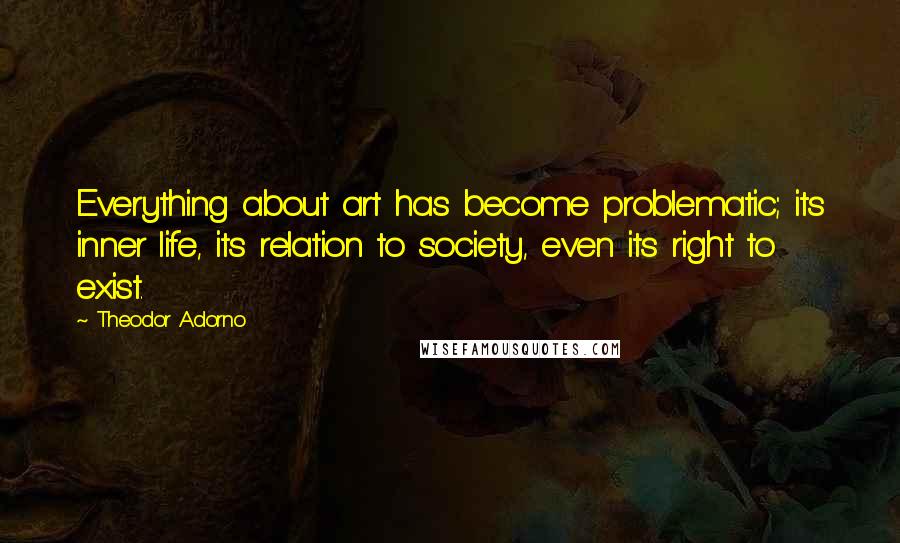 Theodor Adorno Quotes: Everything about art has become problematic; its inner life, its relation to society, even its right to exist.