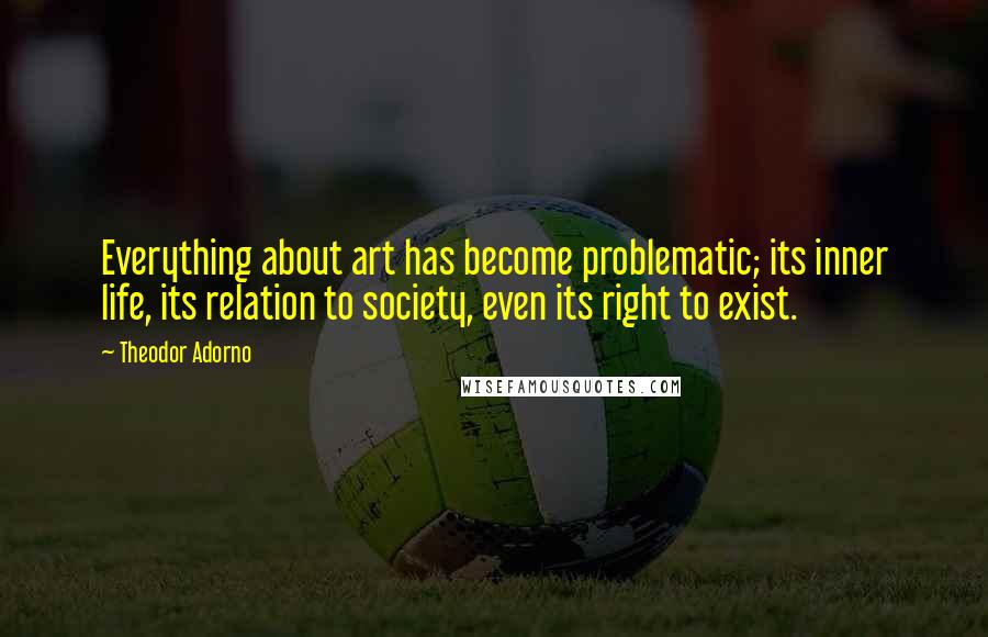 Theodor Adorno Quotes: Everything about art has become problematic; its inner life, its relation to society, even its right to exist.