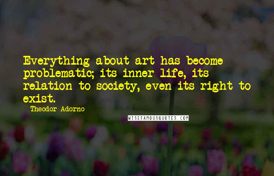 Theodor Adorno Quotes: Everything about art has become problematic; its inner life, its relation to society, even its right to exist.