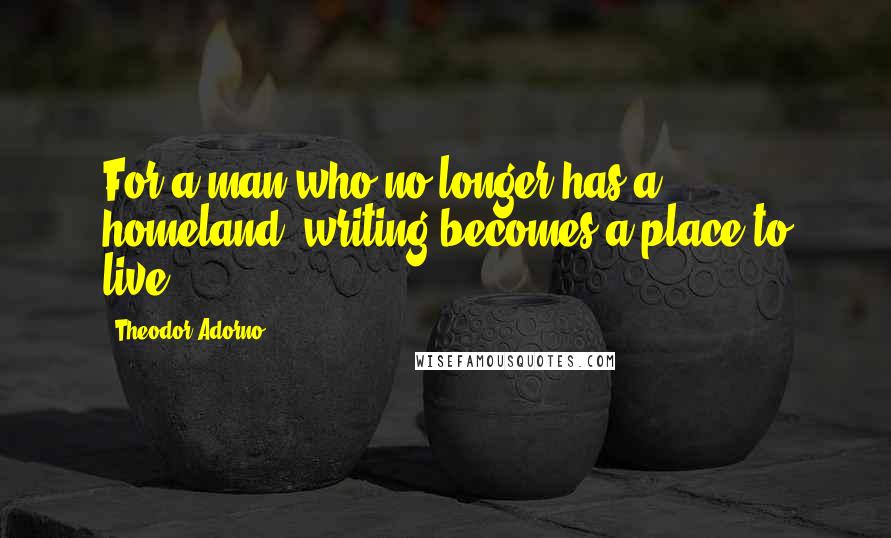 Theodor Adorno Quotes: For a man who no longer has a homeland, writing becomes a place to live.