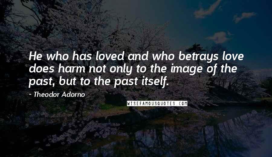 Theodor Adorno Quotes: He who has loved and who betrays love does harm not only to the image of the past, but to the past itself.