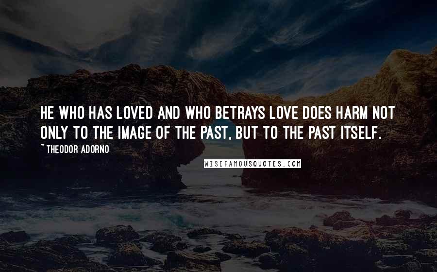 Theodor Adorno Quotes: He who has loved and who betrays love does harm not only to the image of the past, but to the past itself.