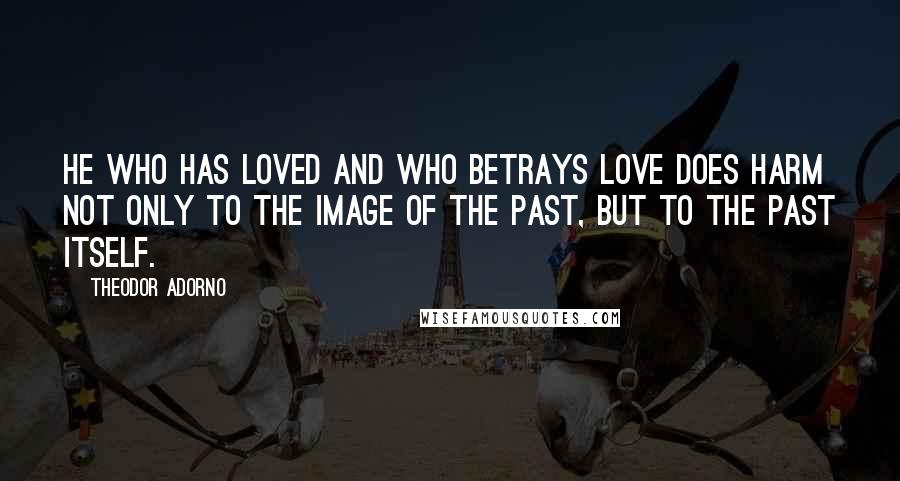 Theodor Adorno Quotes: He who has loved and who betrays love does harm not only to the image of the past, but to the past itself.