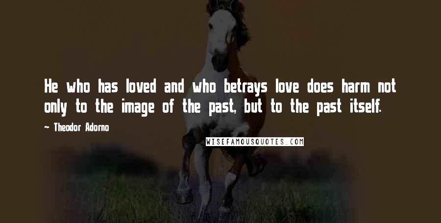 Theodor Adorno Quotes: He who has loved and who betrays love does harm not only to the image of the past, but to the past itself.