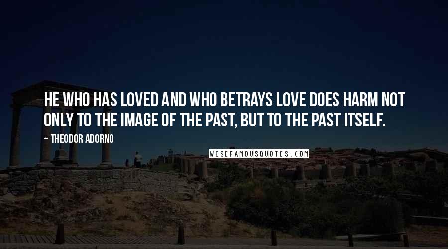 Theodor Adorno Quotes: He who has loved and who betrays love does harm not only to the image of the past, but to the past itself.