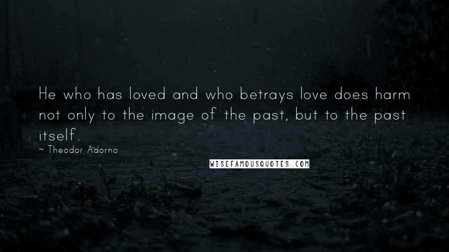 Theodor Adorno Quotes: He who has loved and who betrays love does harm not only to the image of the past, but to the past itself.