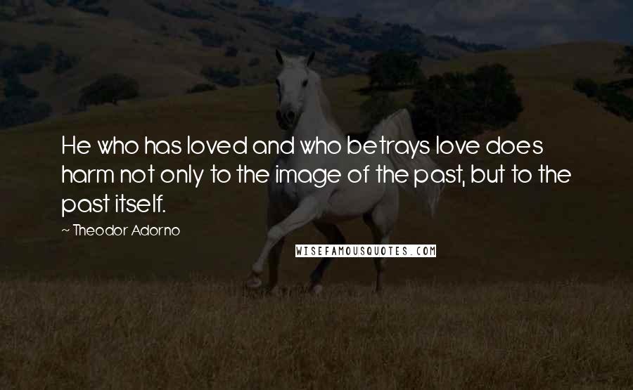 Theodor Adorno Quotes: He who has loved and who betrays love does harm not only to the image of the past, but to the past itself.