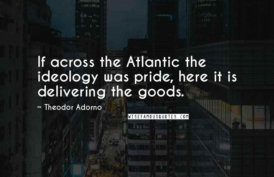Theodor Adorno Quotes: If across the Atlantic the ideology was pride, here it is delivering the goods.