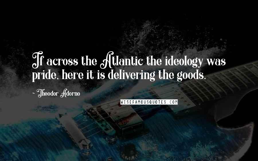 Theodor Adorno Quotes: If across the Atlantic the ideology was pride, here it is delivering the goods.