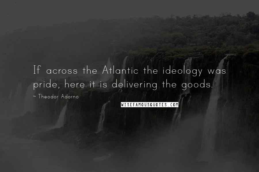 Theodor Adorno Quotes: If across the Atlantic the ideology was pride, here it is delivering the goods.