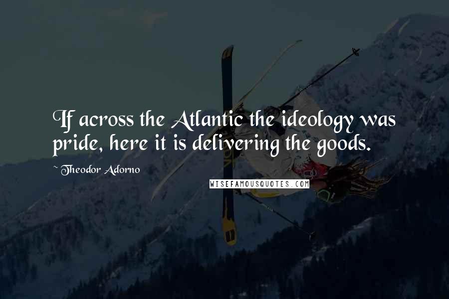 Theodor Adorno Quotes: If across the Atlantic the ideology was pride, here it is delivering the goods.