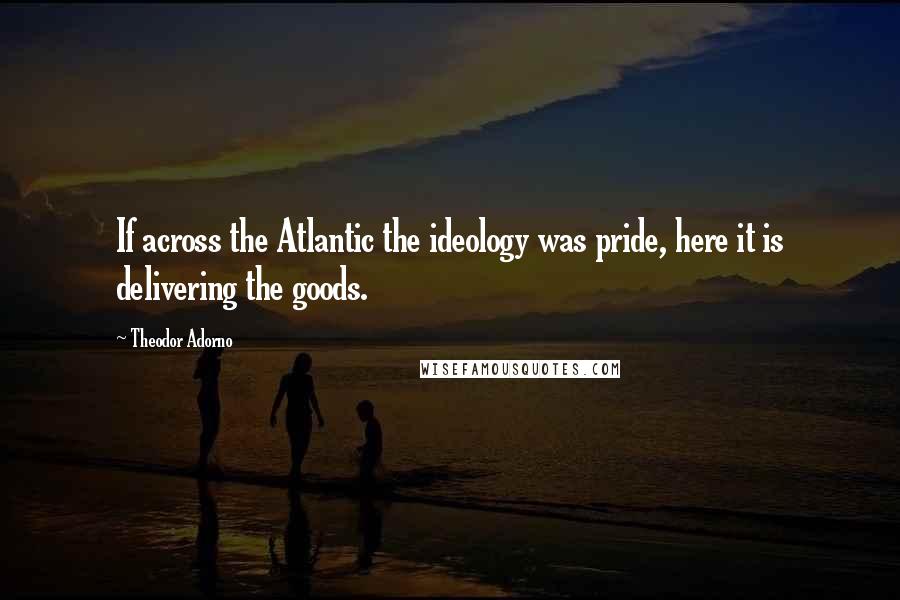 Theodor Adorno Quotes: If across the Atlantic the ideology was pride, here it is delivering the goods.