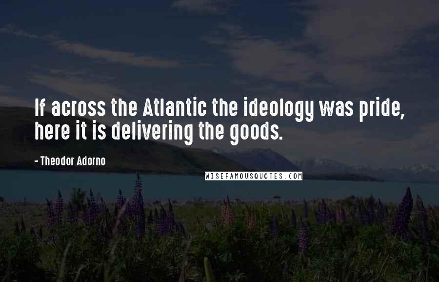 Theodor Adorno Quotes: If across the Atlantic the ideology was pride, here it is delivering the goods.