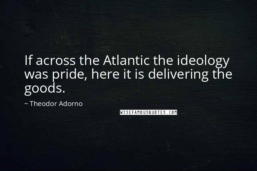 Theodor Adorno Quotes: If across the Atlantic the ideology was pride, here it is delivering the goods.