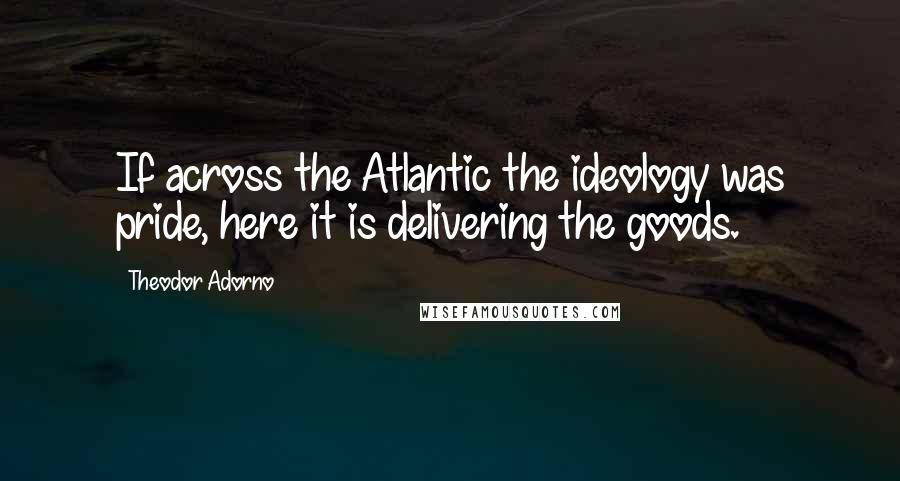 Theodor Adorno Quotes: If across the Atlantic the ideology was pride, here it is delivering the goods.